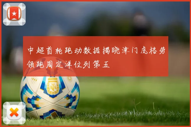 中超首轮跑动数据揭晓津门虎格劳领跑周定洋位列第五