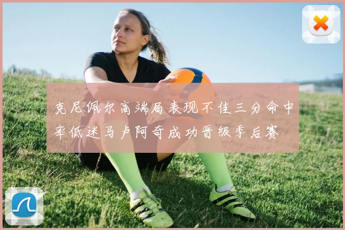 克尼佩尔高端局表现不佳三分命中率低迷马卢阿奇成功晋级季后赛