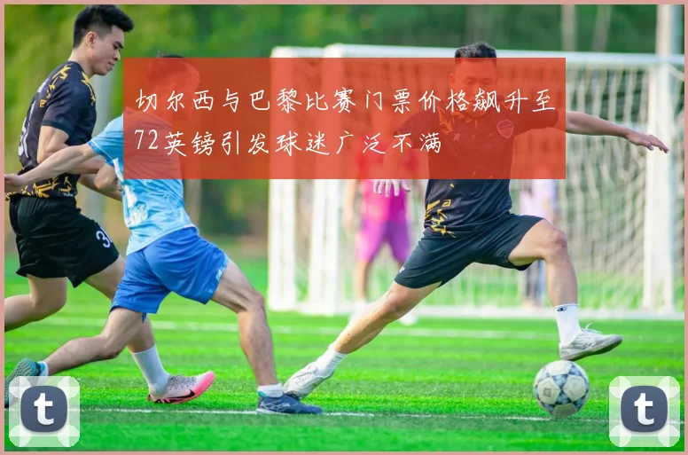 切尔西与巴黎比赛门票价格飙升至72英镑引发球迷广泛不满