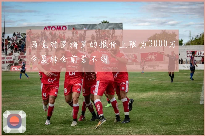 马竞对罗梅罗的报价上限为3000万今夏转会前景不明