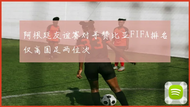 阿根廷友谊赛对手赞比亚FIFA排名仅高国足两位次