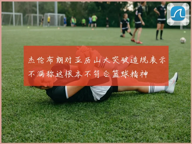 杰伦布朗对亚历山大突破造规表示不满称这根本不符合篮球精神