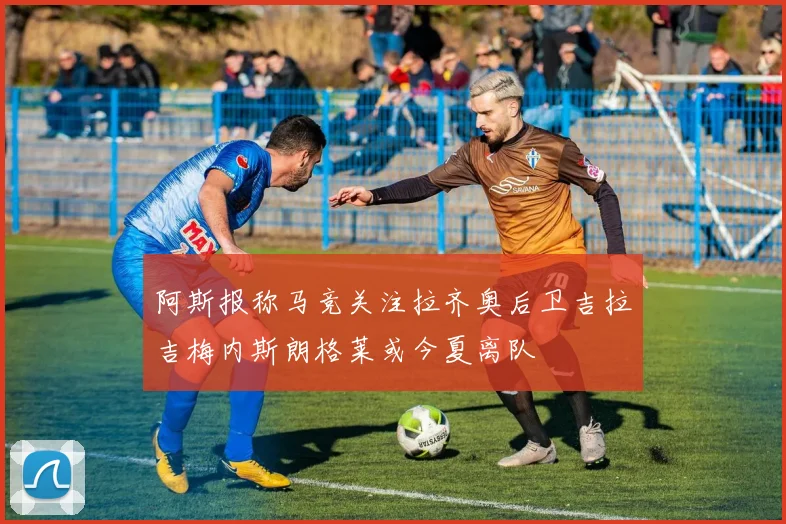 阿斯报称马竞关注拉齐奥后卫吉拉吉梅内斯朗格莱或今夏离队