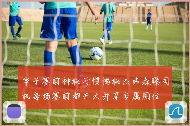华子赛前神秘习惯揭秘杰弗森曝司机每场赛前都开大并享专属厕位