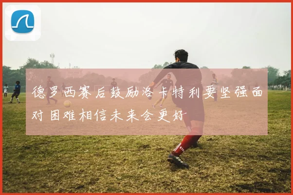 德罗西赛后鼓励洛卡特利要坚强面对困难相信未来会更好