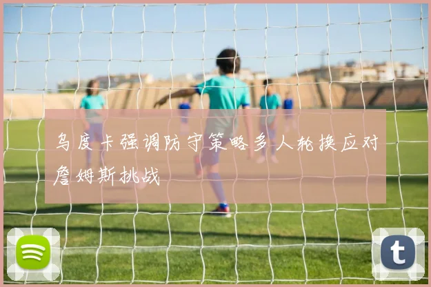 乌度卡强调防守策略多人轮换应对詹姆斯挑战