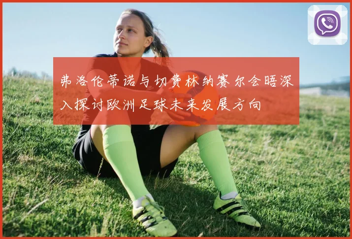 弗洛伦蒂诺与切费林纳赛尔会晤深入探讨欧洲足球未来发展方向