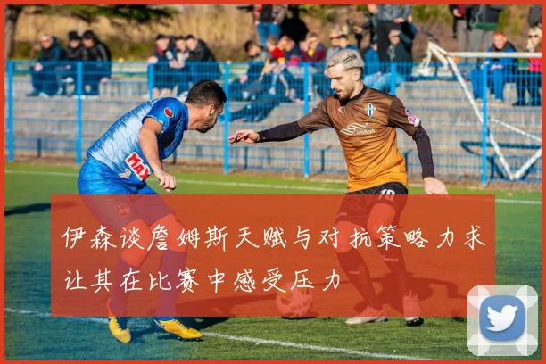伊森谈詹姆斯天赋与对抗策略力求让其在比赛中感受压力