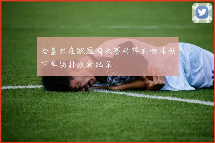 恰基尔在欧冠淘汰赛对阵利物浦创下单场扑救新纪录