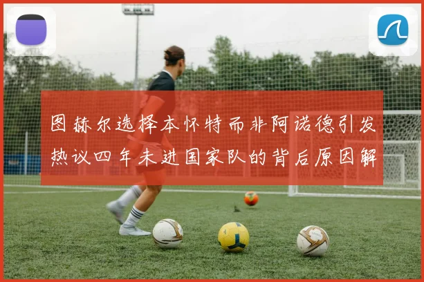 图赫尔选择本怀特而非阿诺德引发热议四年未进国家队的背后原因解析