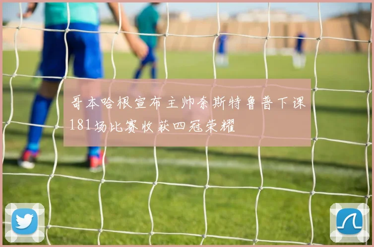 哥本哈根宣布主帅奈斯特鲁普下课181场比赛收获四冠荣耀