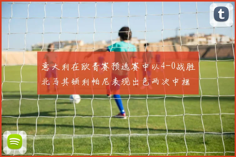 意大利在欧青赛预选赛中以4-0战胜北马其顿利帕尼表现出色两次中框并打入一球