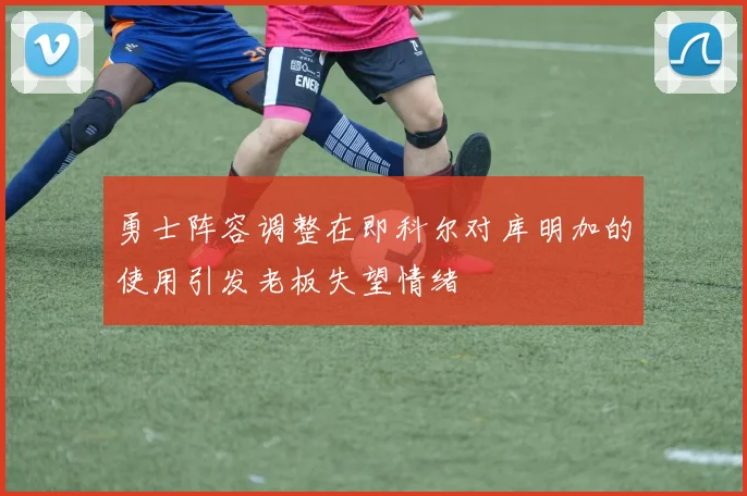 勇士阵容调整在即科尔对库明加的使用引发老板失望情绪