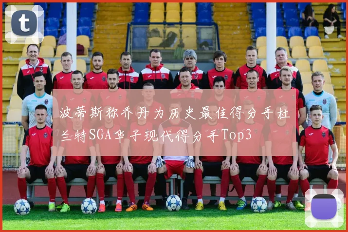 波蒂斯称乔丹为历史最佳得分手杜兰特SGA华子现代得分手Top3
