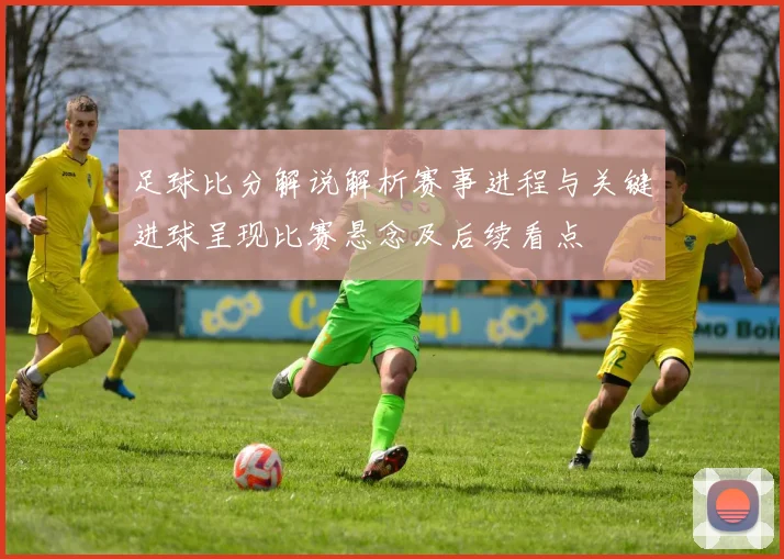 足球比分解说解析赛事进程与关键进球呈现比赛悬念及后续看点