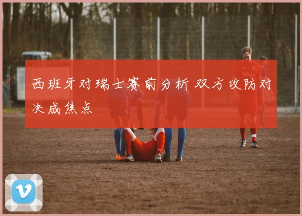 西班牙对瑞士赛前分析 双方攻防对决成焦点